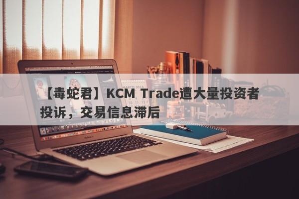 【毒蛇君】KCM Trade遭大量投资者投诉，交易信息滞后-第1张图片-要懂汇圈网