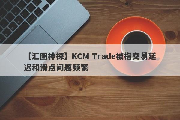 【汇圈神探】KCM Trade被指交易延迟和滑点问题频繁-第1张图片-要懂汇圈网