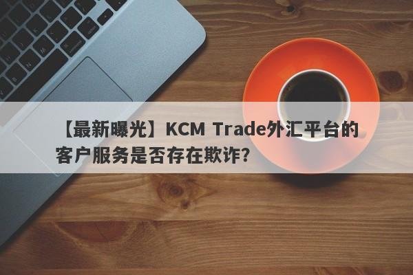 【最新曝光】KCM Trade外汇平台的客户服务是否存在欺诈？-第1张图片-要懂汇圈网