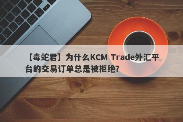 【毒蛇君】为什么KCM Trade外汇平台的交易订单总是被拒绝？-第1张图片-要懂汇圈网