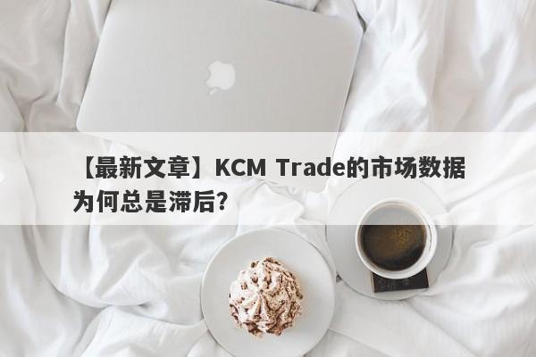 【最新文章】KCM Trade的市场数据为何总是滞后？-第1张图片-要懂汇圈网