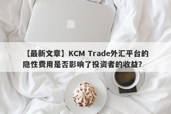 【最新文章】KCM Trade外汇平台的隐性费用是否影响了投资者的收益？-第1张图片-要懂汇圈网