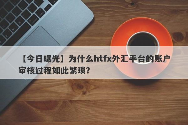 【今日曝光】为什么htfx外汇平台的账户审核过程如此繁琐？-第1张图片-要懂汇圈网