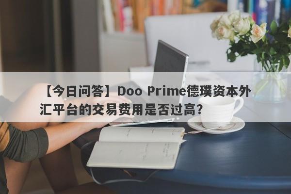 【今日问答】Doo Prime德璞资本外汇平台的交易费用是否过高？-第1张图片-要懂汇圈网