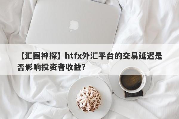 【汇圈神探】htfx外汇平台的交易延迟是否影响投资者收益？-第1张图片-要懂汇圈网