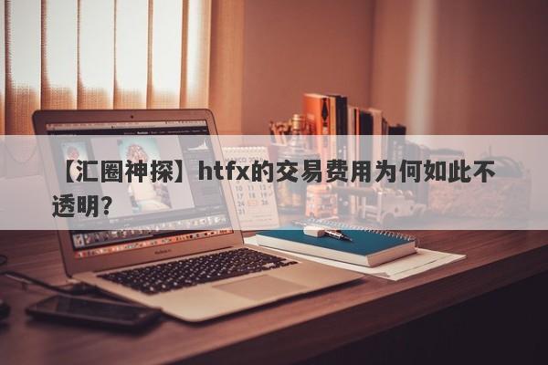 【汇圈神探】htfx的交易费用为何如此不透明？-第1张图片-要懂汇圈网