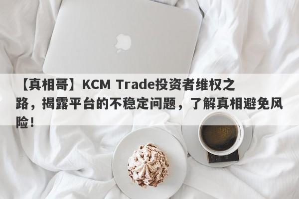 【真相哥】KCM Trade投资者维权之路，揭露平台的不稳定问题，了解真相避免风险！-第1张图片-要懂汇圈网