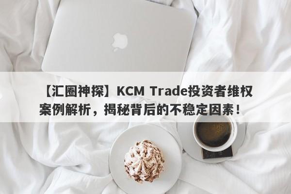 【汇圈神探】KCM Trade投资者维权案例解析，揭秘背后的不稳定因素！-第1张图片-要懂汇圈网