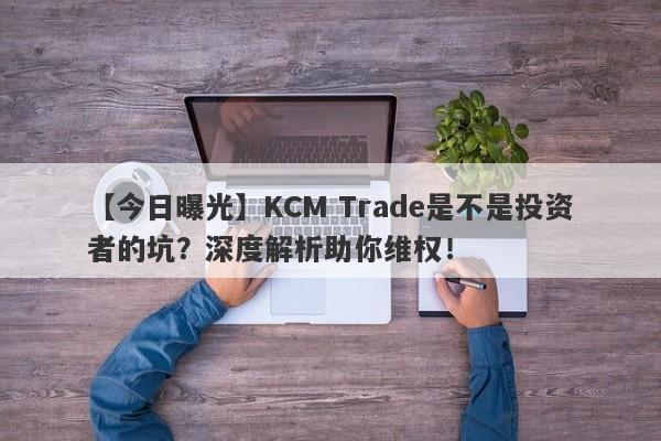 【今日曝光】KCM Trade是不是投资者的坑？深度解析助你维权！-第1张图片-要懂汇圈网