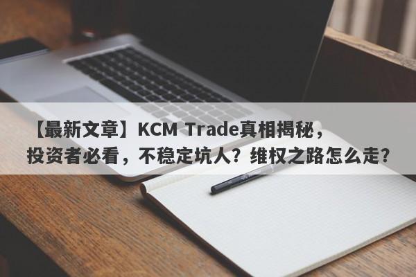 【最新文章】KCM Trade真相揭秘，投资者必看，不稳定坑人？维权之路怎么走？-第1张图片-要懂汇圈网