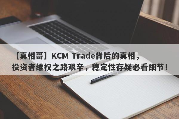 【真相哥】KCM Trade背后的真相，投资者维权之路艰辛，稳定性存疑必看细节！-第1张图片-要懂汇圈网