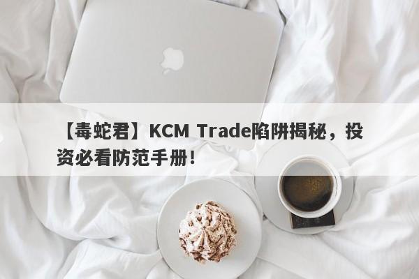 【毒蛇君】KCM Trade陷阱揭秘，投资必看防范手册！-第1张图片-要懂汇圈网