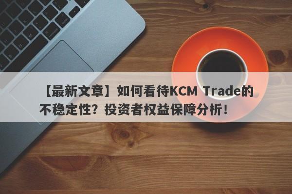 【最新文章】如何看待KCM Trade的不稳定性？投资者权益保障分析！-第1张图片-要懂汇圈网