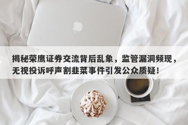 揭秘荣鹰证券交流背后乱象，监管漏洞频现，无视投诉呼声割韭菜事件引发公众质疑！-第1张图片-要懂汇圈网