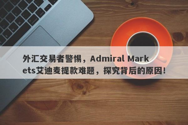 外汇交易者警惕，Admiral Markets艾迪麦提款难题，探究背后的原因！-第1张图片-要懂汇圈网