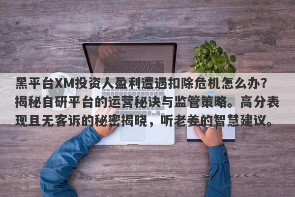 黑平台XM投资人盈利遭遇扣除危机怎么办？揭秘自研平台的运营秘诀与监管策略。高分表现且无客诉的秘密揭晓，听老姜的智慧建议。-第1张图片-要懂汇圈网