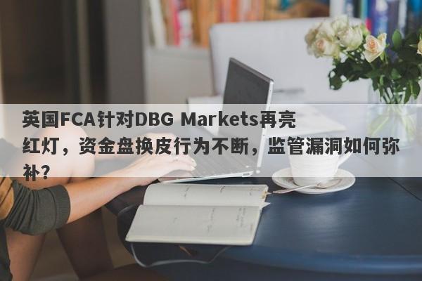 英国FCA针对DBG Markets再亮红灯，资金盘换皮行为不断，监管漏洞如何弥补？-第1张图片-要懂汇圈网