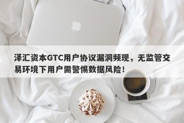 泽汇资本GTC用户协议漏洞频现，无监管交易环境下用户需警惕数据风险！-第1张图片-要懂汇圈网