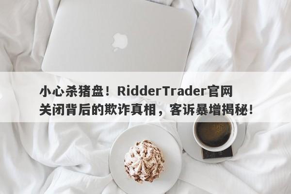 小心杀猪盘！RidderTrader官网关闭背后的欺诈真相，客诉暴增揭秘！-第1张图片-要懂汇圈网