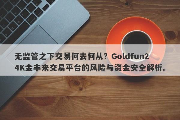 无监管之下交易何去何从？Goldfun24K金丰来交易平台的风险与资金安全解析。-第1张图片-要懂汇圈网