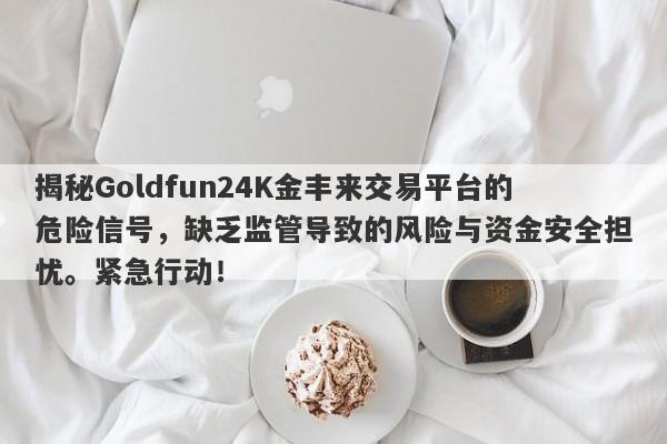 揭秘Goldfun24K金丰来交易平台的危险信号，缺乏监管导致的风险与资金安全担忧。紧急行动！-第1张图片-要懂汇圈网