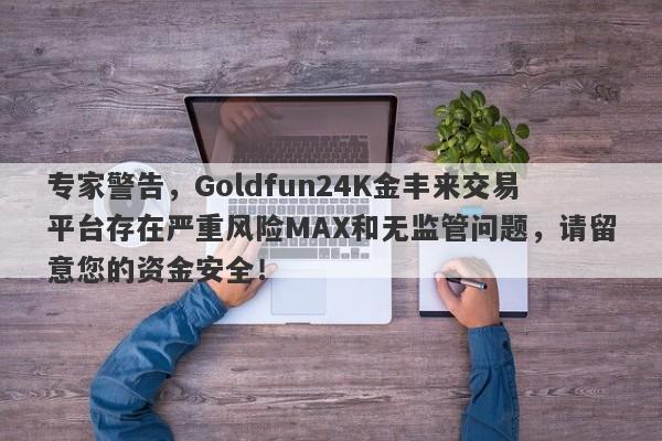 专家警告，Goldfun24K金丰来交易平台存在严重风险MAX和无监管问题，请留意您的资金安全！-第1张图片-要懂汇圈网