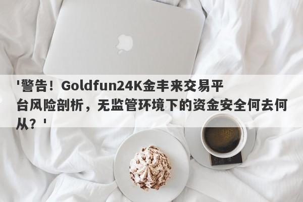 '警告！Goldfun24K金丰来交易平台风险剖析，无监管环境下的资金安全何去何从？'-第1张图片-要懂汇圈网