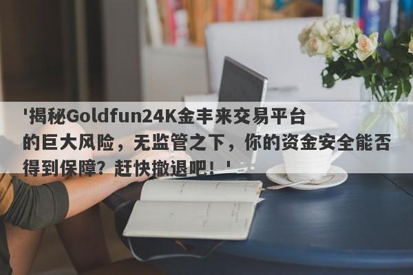 '揭秘Goldfun24K金丰来交易平台的巨大风险，无监管之下，你的资金安全能否得到保障？赶快撤退吧！'-第1张图片-要懂汇圈网