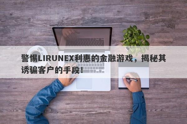 警惕LIRUNEX利惠的金融游戏，揭秘其诱骗客户的手段！-第1张图片-要懂汇圈网