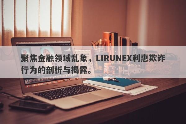 聚焦金融领域乱象，LIRUNEX利惠欺诈行为的剖析与揭露。-第1张图片-要懂汇圈网