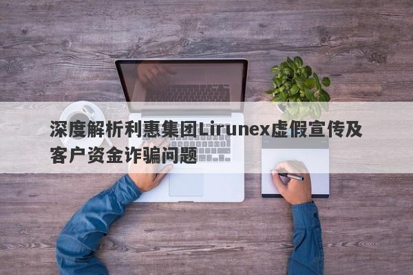 深度解析利惠集团Lirunex虚假宣传及客户资金诈骗问题-第1张图片-要懂汇圈网