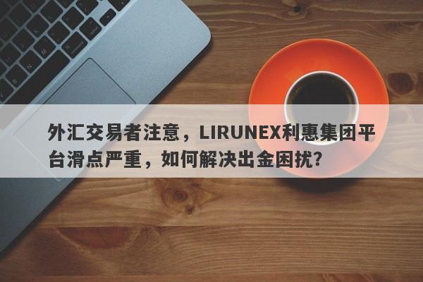 外汇交易者注意，LIRUNEX利惠集团平台滑点严重，如何解决出金困扰？-第1张图片-要懂汇圈网