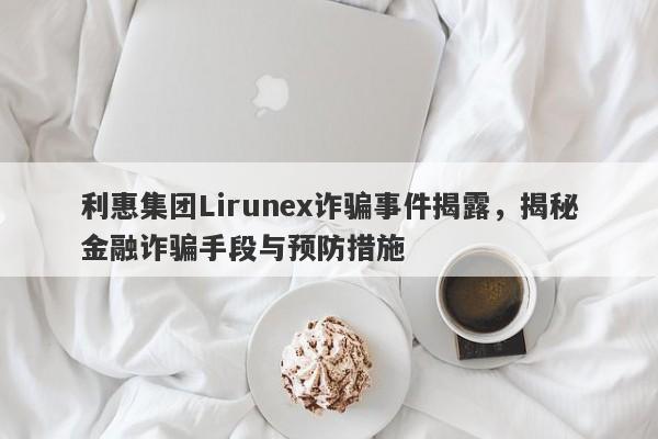 利惠集团Lirunex诈骗事件揭露，揭秘金融诈骗手段与预防措施-第1张图片-要懂汇圈网