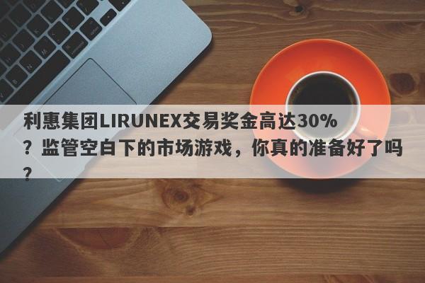 利惠集团LIRUNEX交易奖金高达30%？监管空白下的市场游戏，你真的准备好了吗？-第1张图片-要懂汇圈网