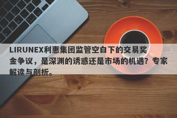 LIRUNEX利惠集团监管空白下的交易奖金争议，是深渊的诱惑还是市场的机遇？专家解读与剖析。-第1张图片-要懂汇圈网