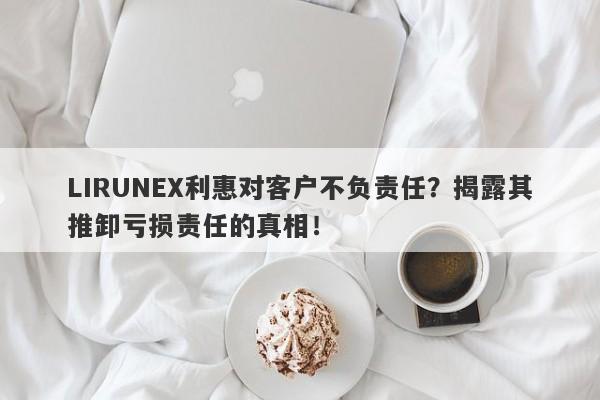 LIRUNEX利惠对客户不负责任？揭露其推卸亏损责任的真相！-第1张图片-要懂汇圈网