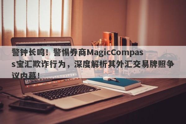 警钟长鸣！警惕券商MagicCompass宝汇欺诈行为，深度解析其外汇交易牌照争议内幕！-第1张图片-要懂汇圈网