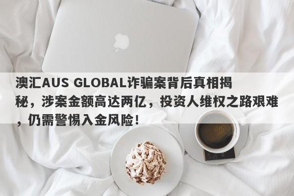 澳汇AUS GLOBAL诈骗案背后真相揭秘，涉案金额高达两亿，投资人维权之路艰难，仍需警惕入金风险！-第1张图片-要懂汇圈网