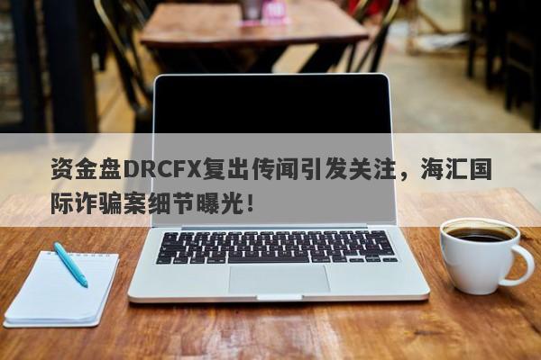 资金盘DRCFX复出传闻引发关注，海汇国际诈骗案细节曝光！-第1张图片-要懂汇圈网