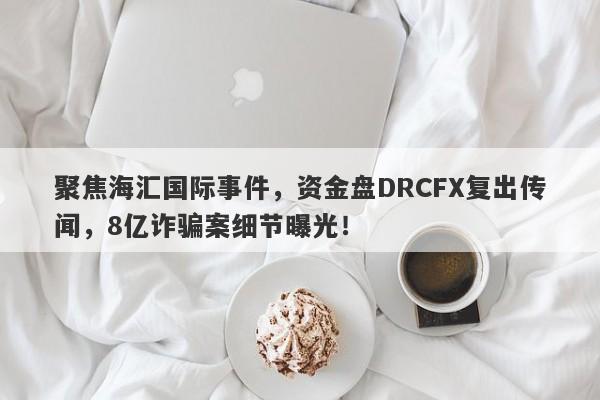 聚焦海汇国际事件，资金盘DRCFX复出传闻，8亿诈骗案细节曝光！-第1张图片-要懂汇圈网