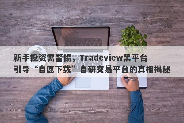 新手投资需警惕，Tradeview黑平台引导“自愿下载”自研交易平台的真相揭秘-第1张图片-要懂汇圈网