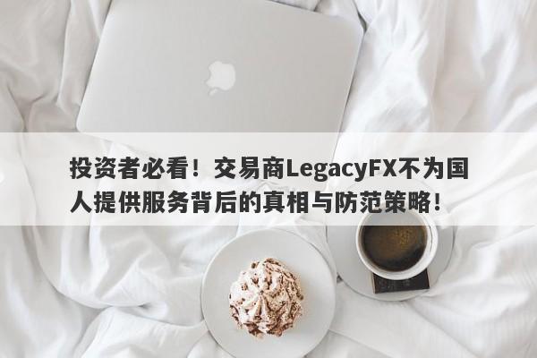 投资者必看！交易商LegacyFX不为国人提供服务背后的真相与防范策略！-第1张图片-要懂汇圈网