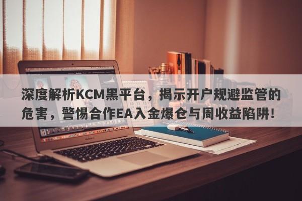 深度解析KCM黑平台，揭示开户规避监管的危害，警惕合作EA入金爆仓与周收益陷阱！-第1张图片-要懂汇圈网