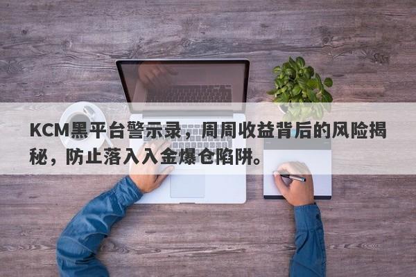 KCM黑平台警示录，周周收益背后的风险揭秘，防止落入入金爆仓陷阱。-第1张图片-要懂汇圈网