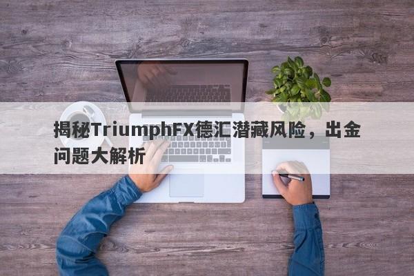 揭秘TriumphFX德汇潜藏风险，出金问题大解析-第1张图片-要懂汇圈网