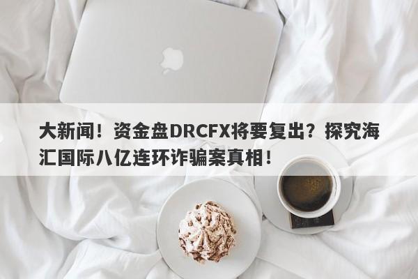 大新闻！资金盘DRCFX将要复出？探究海汇国际八亿连环诈骗案真相！-第1张图片-要懂汇圈网