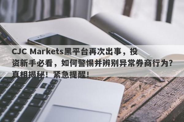 CJC Markets黑平台再次出事，投资新手必看，如何警惕并辨别异常券商行为？真相揭秘！紧急提醒！-第1张图片-要懂汇圈网