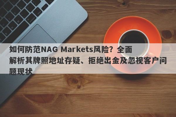 如何防范NAG Markets风险？全面解析其牌照地址存疑、拒绝出金及忽视客户问题现状-第1张图片-要懂汇圈网