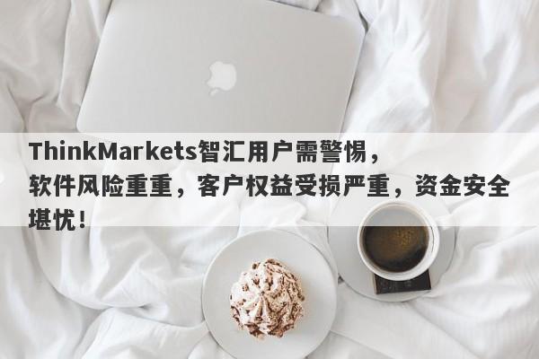 ThinkMarkets智汇用户需警惕，软件风险重重，客户权益受损严重，资金安全堪忧！-第1张图片-要懂汇圈网