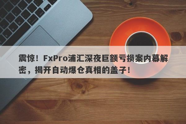 震惊！FxPro浦汇深夜巨额亏损案内幕解密，揭开自动爆仓真相的盖子！-第1张图片-要懂汇圈网